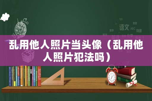 亂用他人照片當頭像（亂用他人照片犯法嗎）