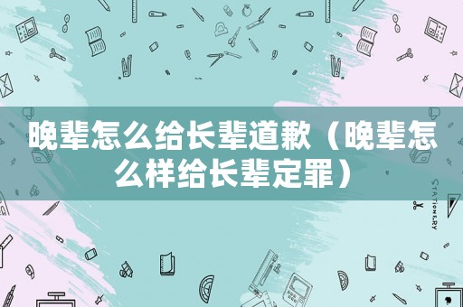 晚輩怎么給長輩道歉（晚輩怎么樣給長輩定罪）