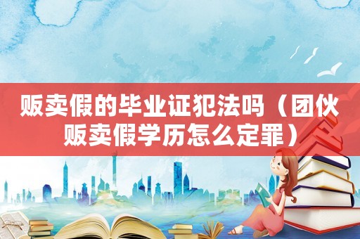 販賣假的畢業(yè)證犯法嗎（團伙販賣假學(xué)歷怎么定罪）