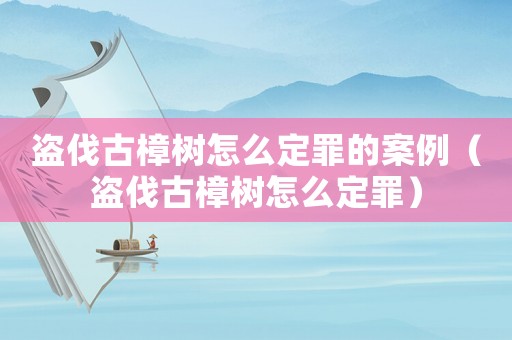 盜伐古樟樹怎么定罪的案例（盜伐古樟樹怎么定罪）