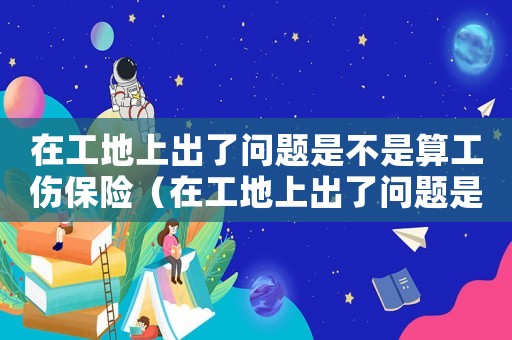 在工地上出了問題是不是算工傷保險（在工地上出了問題是不是算工傷）