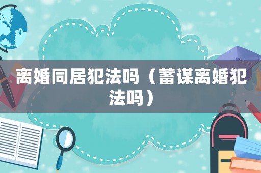 離婚同居犯法嗎（蓄謀離婚犯法嗎）