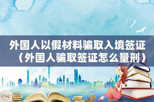 外國人以假材料騙取入境簽證（外國人騙取簽證怎么量刑）