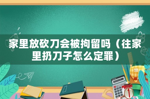 家里放砍刀會被拘留嗎（往家里扔刀子怎么定罪）