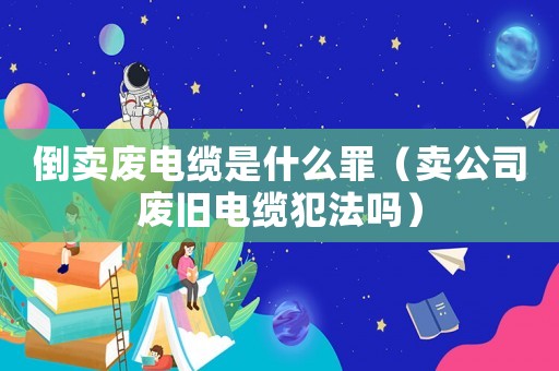 倒賣廢電纜是什么罪（賣公司廢舊電纜犯法嗎）