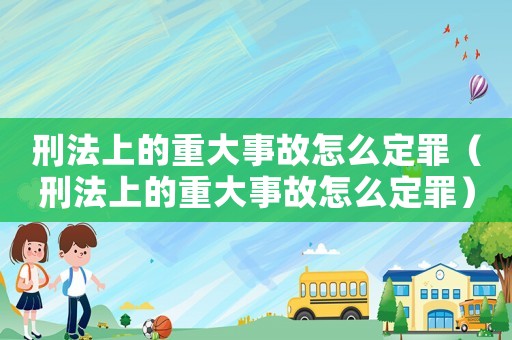 刑法上的重大事故怎么定罪（刑法上的重大事故怎么定罪）