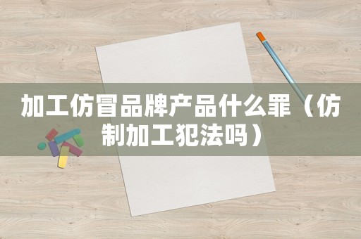 加工仿冒品牌產品什么罪（仿制加工犯法嗎）