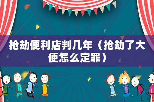 搶劫便利店判幾年（搶劫了大便怎么定罪）