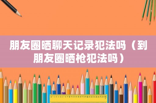 朋友圈曬聊天記錄犯法嗎（到朋友圈曬槍犯法嗎）