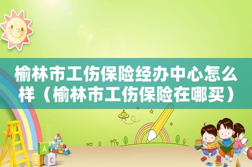 榆林市工傷保險經(jīng)辦中心怎么樣（榆林市工傷保險在哪買）