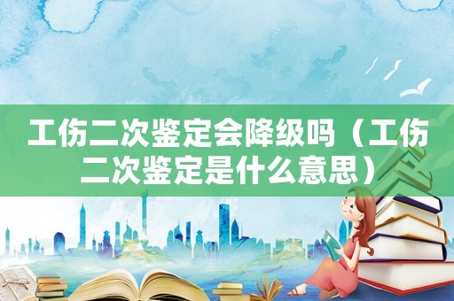 工傷二次鑒定會(huì)降級(jí)嗎（工傷二次鑒定是什么意思）