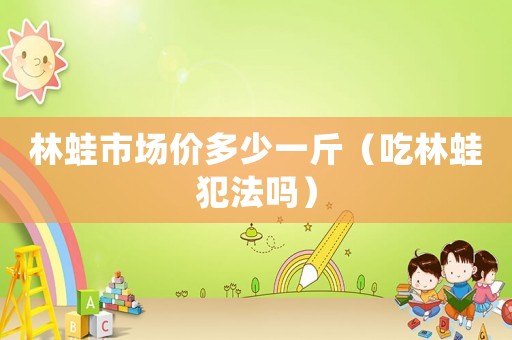 林蛙市場價多少一斤（吃林蛙犯法嗎）