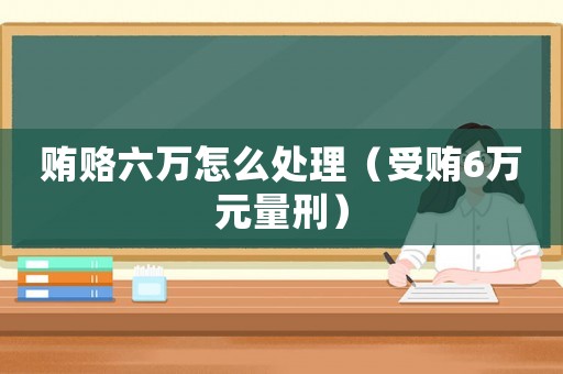 賄賂六萬怎么處理（受賄6萬元量刑）