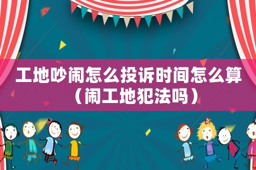 工地吵鬧怎么投訴時間怎么算（鬧工地犯法嗎）