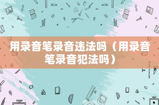 用錄音筆錄音違法嗎（用錄音筆錄音犯法嗎）