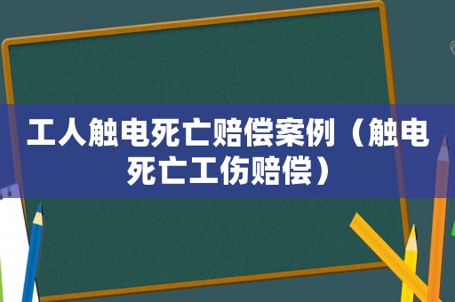 工人觸電死亡賠償案例（觸電死亡工傷賠償）