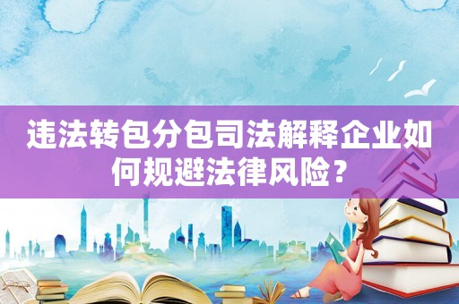 違法轉(zhuǎn)包分包司法解釋企業(yè)如何規(guī)避法律風(fēng)險？