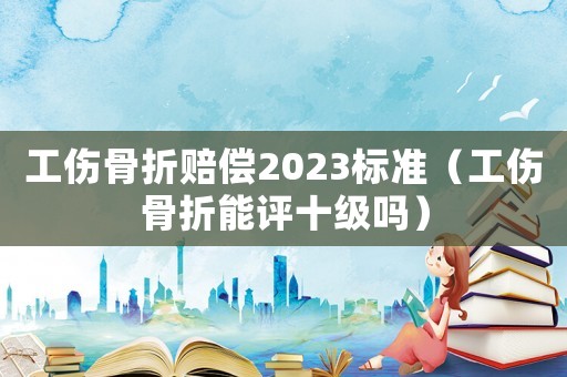 工傷骨折賠償2023標(biāo)準(zhǔn)（工傷骨折能評十級嗎）