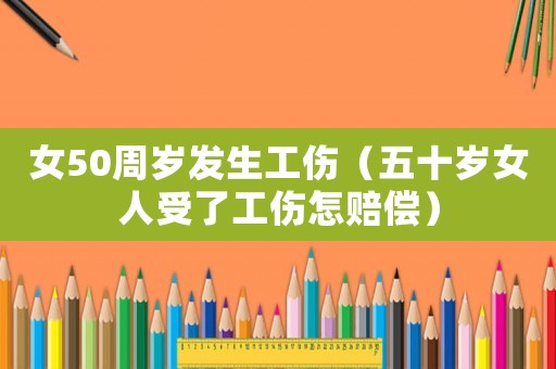 女50周歲發生工傷（五十歲女人受了工傷怎賠償）