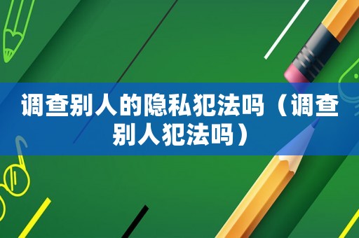 調(diào)查別人的隱私犯法嗎（調(diào)查別人犯法嗎）