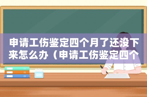 申請工傷鑒定四個月了還沒下來怎么辦（申請工傷鑒定四個月了還沒下來）