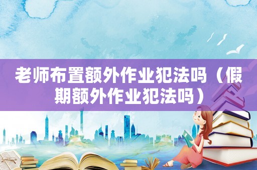 老師布置額外作業(yè)犯法嗎（假期額外作業(yè)犯法嗎）