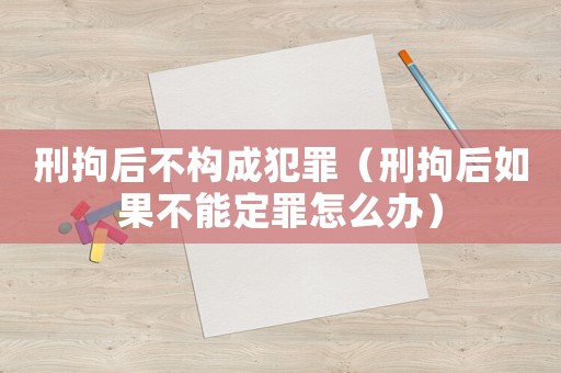刑拘后不構成犯罪（刑拘后如果不能定罪怎么辦）