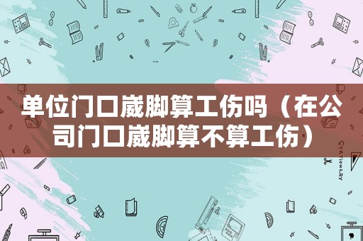 單位門口崴腳算工傷嗎（在公司門口崴腳算不算工傷）