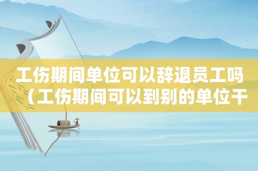 工傷期間單位可以辭退員工嗎（工傷期間可以到別的單位干活嗎）