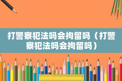 打警察犯法嗎會拘留嗎（打警察犯法嗎會拘留嗎）
