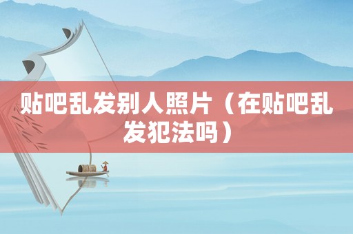 貼吧亂發(fā)別人照片（在貼吧亂發(fā)犯法嗎）