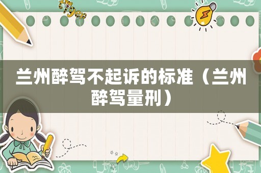 蘭州醉駕不起訴的標準（蘭州醉駕量刑）
