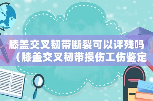 膝蓋交叉韌帶斷裂可以評殘嗎（膝蓋交叉韌帶損傷工傷鑒定為幾級）