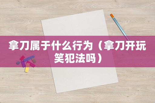 拿刀屬于什么行為（拿刀開玩笑犯法嗎）