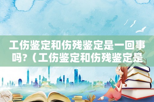 工傷鑒定和傷殘鑒定是一回事嗎?（工傷鑒定和傷殘鑒定是不是有區別）