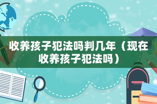 收養孩子犯法嗎判幾年（現在收養孩子犯法嗎）