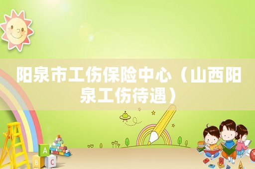 陽(yáng)泉市工傷保險(xiǎn)中心（山西陽(yáng)泉工傷待遇）
