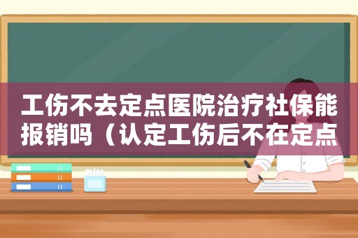 工傷不去定點醫院治療社保能報銷嗎（認定工傷后不在定點醫院治療）