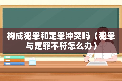 構成犯罪和定罪沖突嗎（犯罪與定罪不符怎么辦）