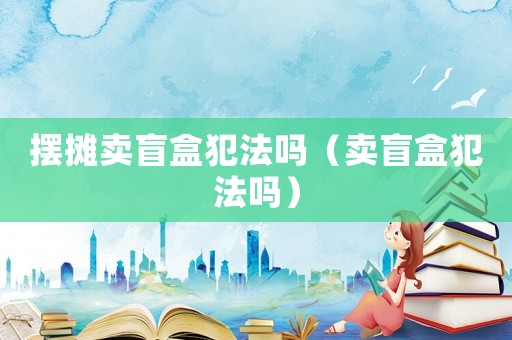 擺攤賣盲盒犯法嗎（賣盲盒犯法嗎）