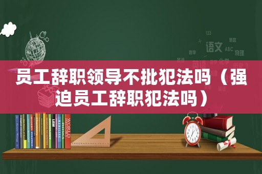 員工辭職領導不批犯法嗎（強迫員工辭職犯法嗎）