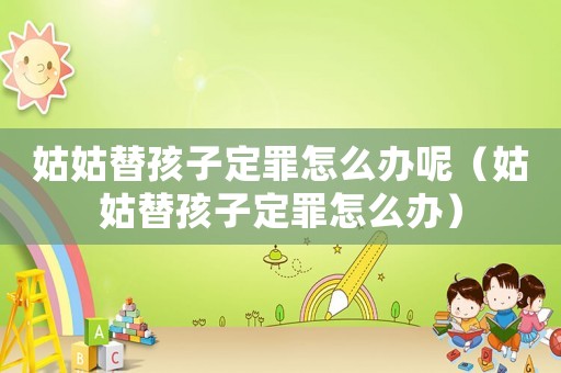 姑姑替孩子定罪怎么辦呢（姑姑替孩子定罪怎么辦）