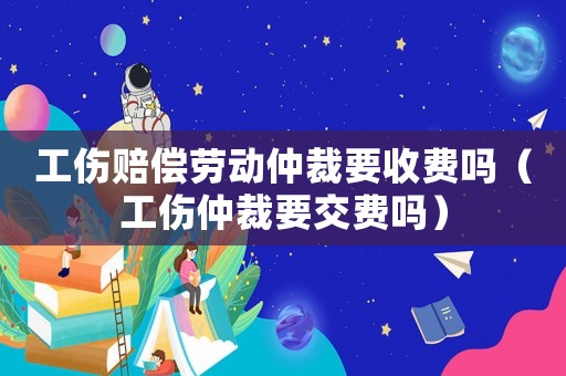工傷賠償勞動仲裁要收費嗎（工傷仲裁要交費嗎）