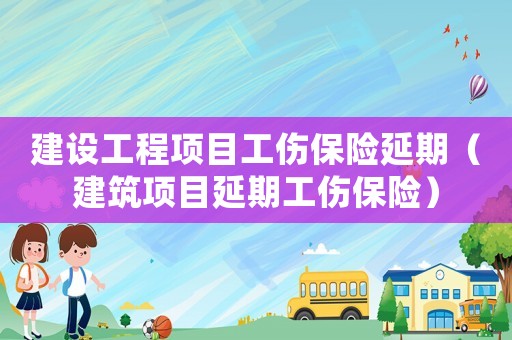 建設工程項目工傷保險延期（建筑項目延期工傷保險）