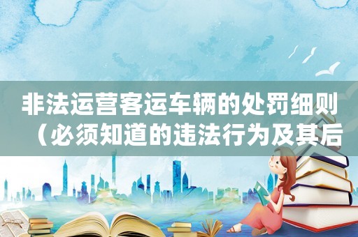 非法運(yùn)營(yíng)客運(yùn)車輛的處罰細(xì)則（必須知道的違法行為及其后果）