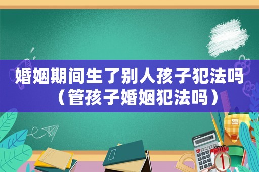 婚姻期間生了別人孩子犯法嗎（管孩子婚姻犯法嗎）