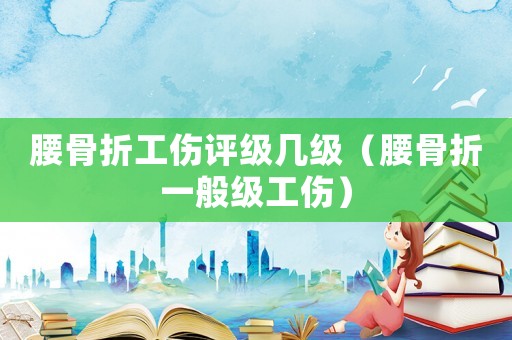 腰骨折工傷評(píng)級(jí)幾級(jí)（腰骨折一般級(jí)工傷）
