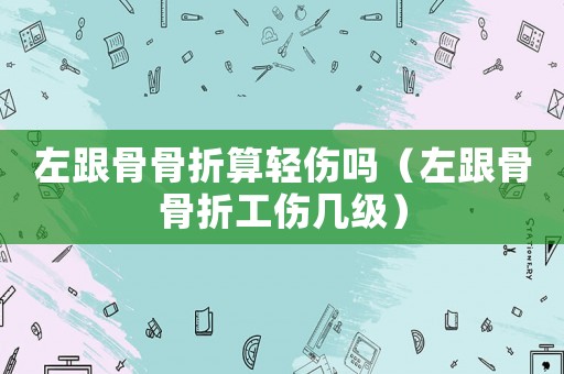 左跟骨骨折算輕傷嗎（左跟骨骨折工傷幾級）