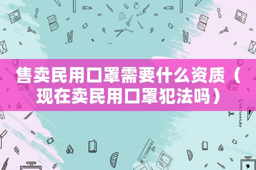 售賣民用口罩需要什么資質（現在賣民用口罩犯法嗎）