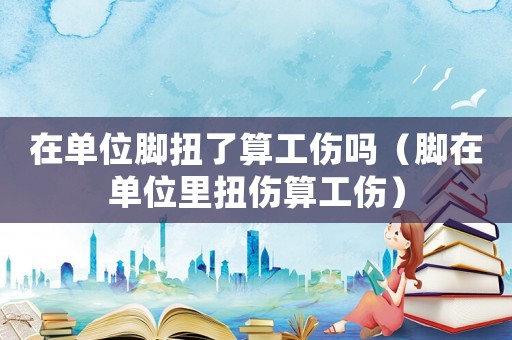 在單位腳扭了算工傷嗎（腳在單位里扭傷算工傷）